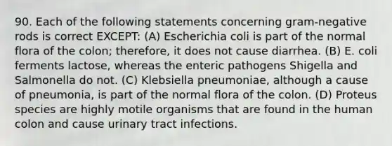 90. Each of the following statements concerning gram-negative rods is correct EXCEPT: (A) Escherichia coli is part of the normal flora of the colon; therefore, it does not cause diarrhea. (B) E. coli ferments lactose, whereas the enteric pathogens Shigella and Salmonella do not. (C) Klebsiella pneumoniae, although a cause of pneumonia, is part of the normal flora of the colon. (D) Proteus species are highly motile organisms that are found in the human colon and cause urinary tract infections.