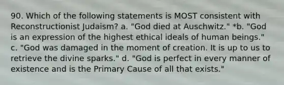 90. Which of the following statements is MOST consistent with Reconstructionist Judaism? a. "God died at Auschwitz." *b. "God is an expression of the highest ethical ideals of human beings." c. "God was damaged in the moment of creation. It is up to us to retrieve the divine sparks." d. "God is perfect in every manner of existence and is the Primary Cause of all that exists."