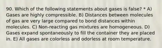 90. Which of the following statements about gases is false? * A) Gases are highly compressible. B) Distances between molecules of gas are very large compared to bond distances within molecules. C) Non-reacting gas mixtures are homogeneous. D) Gases expand spontaneously to fill the container they are placed in. E) All gases are colorless and odorless at room temperature.