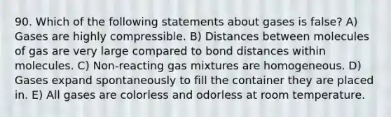 90. Which of the following statements about gases is false? A) Gases are highly compressible. B) Distances between molecules of gas are very large compared to bond distances within molecules. C) Non-reacting gas mixtures are homogeneous. D) Gases expand spontaneously to fill the container they are placed in. E) All gases are colorless and odorless at room temperature.