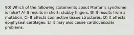 90) Which of the following statements about Marfan's syndrome is false? A) It results in short, stubby fingers. B) It results from a mutation. C) It affects connective tissue structures. D) It affects epiphyseal cartilages. E) It may also cause cardiovascular problems.