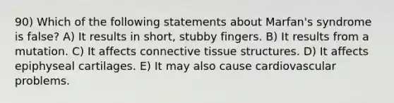 90) Which of the following statements about Marfan's syndrome is false? A) It results in short, stubby fingers. B) It results from a mutation. C) It affects connective tissue structures. D) It affects epiphyseal cartilages. E) It may also cause cardiovascular problems.