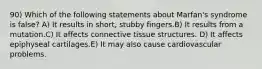 90) Which of the following statements about Marfan's syndrome is false? A) It results in short, stubby fingers.B) It results from a mutation.C) It affects connective tissue structures. D) It affects epiphyseal cartilages.E) It may also cause cardiovascular problems.