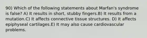 90) Which of the following statements about Marfan's syndrome is false? A) It results in short, stubby fingers.B) It results from a mutation.C) It affects connective tissue structures. D) It affects epiphyseal cartilages.E) It may also cause cardiovascular problems.