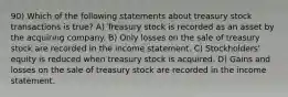 90) Which of the following statements about treasury stock transactions is true? A) Treasury stock is recorded as an asset by the acquiring company. B) Only losses on the sale of treasury stock are recorded in the income statement. C) Stockholders' equity is reduced when treasury stock is acquired. D) Gains and losses on the sale of treasury stock are recorded in the income statement.