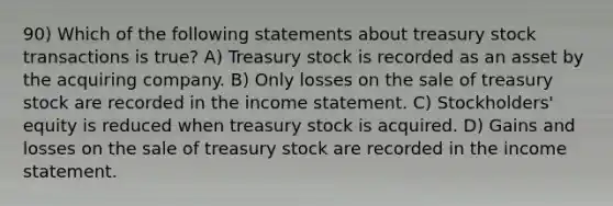 90) Which of the following statements about treasury stock transactions is true? A) Treasury stock is recorded as an asset by the acquiring company. B) Only losses on the sale of treasury stock are recorded in the income statement. C) Stockholders' equity is reduced when treasury stock is acquired. D) Gains and losses on the sale of treasury stock are recorded in the income statement.