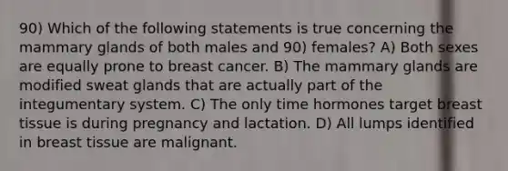 90) Which of the following statements is true concerning the mammary glands of both males and 90) females? A) Both sexes are equally prone to breast cancer. B) The mammary glands are modified sweat glands that are actually part of the integumentary system. C) The only time hormones target breast tissue is during pregnancy and lactation. D) All lumps identified in breast tissue are malignant.