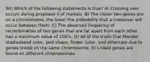 90) Which of the following statements is true? A) Crossing over occurs during prophase II of meiosis. B) The closer two genes are on a chromosome, the lower the probability that a crossover will occur between them. C) The observed frequency of recombination of two genes that are far apart from each other has a maximum value of 100%. D) All of the traits that Mendel studiedseed color, pod shape, flower color, and othersare due to genes linked on the same chromosome. E) Linked genes are found on different chromosomes.