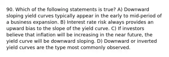 90. Which of the following statements is true? A) Downward sloping yield curves typically appear in the early to mid-period of a business expansion. B) Interest rate risk always provides an upward bias to the slope of the yield curve. C) If investors believe that inflation will be increasing in the near future, the yield curve will be downward sloping. D) Downward or inverted yield curves are the type most commonly observed.