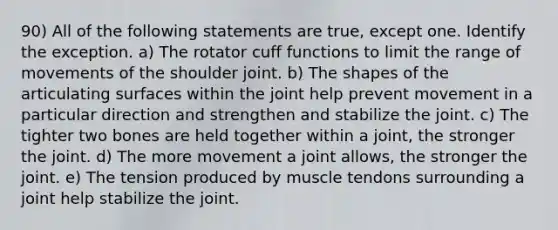 90) All of the following statements are true, except one. Identify the exception. a) The rotator cuff functions to limit the range of movements of the shoulder joint. b) The shapes of the articulating surfaces within the joint help prevent movement in a particular direction and strengthen and stabilize the joint. c) The tighter two bones are held together within a joint, the stronger the joint. d) The more movement a joint allows, the stronger the joint. e) The tension produced by muscle tendons surrounding a joint help stabilize the joint.