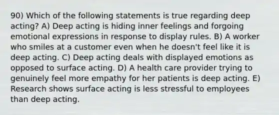 90) Which of the following statements is true regarding deep acting? A) Deep acting is hiding inner feelings and forgoing emotional expressions in response to display rules. B) A worker who smiles at a customer even when he doesn't feel like it is deep acting. C) Deep acting deals with displayed emotions as opposed to surface acting. D) A health care provider trying to genuinely feel more empathy for her patients is deep acting. E) Research shows surface acting is less stressful to employees than deep acting.