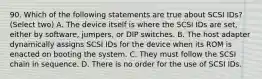 90. Which of the following statements are true about SCSI IDs? (Select two) A. The device itself is where the SCSI IDs are set, either by software, jumpers, or DIP switches. B. The host adapter dynamically assigns SCSI IDs for the device when its ROM is enacted on booting the system. C. They must follow the SCSI chain in sequence. D. There is no order for the use of SCSI IDs.