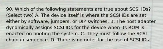 90. Which of the following statements are true about SCSI IDs? (Select two) A. The device itself is where the SCSI IDs are set, either by software, jumpers, or DIP switches. B. The host adapter dynamically assigns SCSI IDs for the device when its ROM is enacted on booting the system. C. They must follow the SCSI chain in sequence. D. There is no order for the use of SCSI IDs.