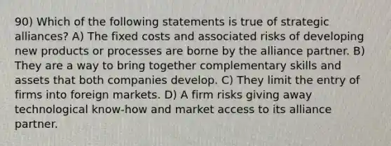 90) Which of the following statements is true of strategic alliances? A) The fixed costs and associated risks of developing new products or processes are borne by the alliance partner. B) They are a way to bring together complementary skills and assets that both companies develop. C) They limit the entry of firms into foreign markets. D) A firm risks giving away technological know-how and market access to its alliance partner.