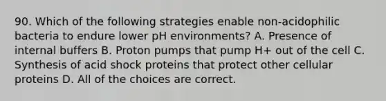 90. Which of the following strategies enable non-acidophilic bacteria to endure lower pH environments? A. Presence of internal buffers B. Proton pumps that pump H+ out of the cell C. Synthesis of acid shock proteins that protect other cellular proteins D. All of the choices are correct.