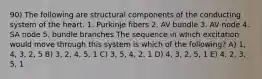 90) The following are structural components of the conducting system of the heart. 1. Purkinje fibers 2. AV bundle 3. AV node 4. SA node 5. bundle branches The sequence in which excitation would move through this system is which of the following? A) 1, 4, 3, 2, 5 B) 3, 2, 4, 5, 1 C) 3, 5, 4, 2, 1 D) 4, 3, 2, 5, 1 E) 4, 2, 3, 5, 1