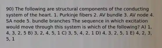 90) The following are structural components of the conducting system of the heart. 1. Purkinje fibers 2. AV bundle 3. AV node 4. SA node 5. bundle branches The sequence in which excitation would move through this system is which of the following? A) 1, 4, 3, 2, 5 B) 3, 2, 4, 5, 1 C) 3, 5, 4, 2, 1 D) 4, 3, 2, 5, 1 E) 4, 2, 3, 5, 1