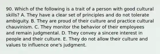 90. Which of the following is a trait of a person with good cultural skills? A. They have a clear set of principles and do not tolerate ambiguity. B. They are proud of their culture and practice cultural chauvinism. C. They monitor the behavior of their employees and remain judgmental. D. They convey a sincere interest in people and their culture. E. They do not allow their culture and values to influence one's judgment.