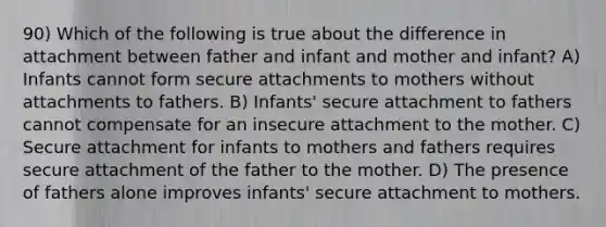 90) Which of the following is true about the difference in attachment between father and infant and mother and infant? A) Infants cannot form secure attachments to mothers without attachments to fathers. B) Infants' secure attachment to fathers cannot compensate for an insecure attachment to the mother. C) Secure attachment for infants to mothers and fathers requires secure attachment of the father to the mother. D) The presence of fathers alone improves infants' secure attachment to mothers.