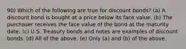 90) Which of the following are true for discount bonds? (a) A discount bond is bought at a price below its face value. (b) The purchaser receives the face value of the bond at the maturity date. (c) U.S. Treasury bonds and notes are examples of discount bonds. (d) All of the above. (e) Only (a) and (b) of the above.