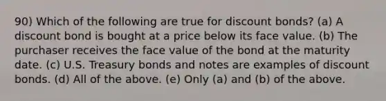 90) Which of the following are true for discount bonds? (a) A discount bond is bought at a price below its face value. (b) The purchaser receives the face value of the bond at the maturity date. (c) U.S. Treasury bonds and notes are examples of discount bonds. (d) All of the above. (e) Only (a) and (b) of the above.