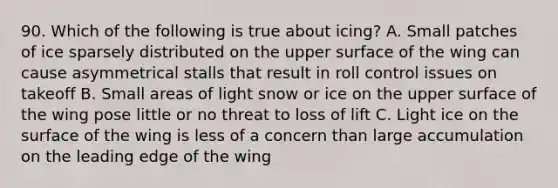 90. Which of the following is true about icing? A. Small patches of ice sparsely distributed on the upper surface of the wing can cause asymmetrical stalls that result in roll control issues on takeoff B. Small areas of light snow or ice on the upper surface of the wing pose little or no threat to loss of lift C. Light ice on the surface of the wing is less of a concern than large accumulation on the leading edge of the wing