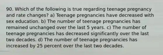 90. Which of the following is true regarding teenage pregnancy and rate changes? a) Teenage pregnancies have decreased with sex education. b) The number of teenage pregnancies has remained unchanged over the last 5 years. c) The number of teenage pregnancies has decreased significantly over the last two decades. d) The number of teenage pregnancies has increased by 25 percent over the last two decades.