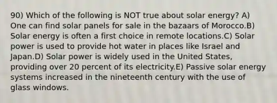 90) Which of the following is NOT true about solar energy? A) One can find solar panels for sale in the bazaars of Morocco.B) Solar energy is often a first choice in remote locations.C) Solar power is used to provide hot water in places like Israel and Japan.D) Solar power is widely used in the United States, providing over 20 percent of its electricity.E) Passive solar energy systems increased in the nineteenth century with the use of glass windows.