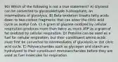 90) Which of the following is not a true statement? A) Glycerol can be converted to glyceraldehyde-3-phosphate, an intermediate of glycolysis. B) Beta oxidation breaks fatty acids down to two-carbon fragments that can enter the citric acid cycle as acetyl CoA. C) A gram of glucose oxidized by cellular respiration produces more than twice as much ATP as a gram of fat oxidized by cellular respiration. D) Proteins can be used as a fuel for cellular respiration, but their constituent amino acids must first be converted to intermediates of glycolysis or the citric acid cycle. E) Polysaccharides such as glycogen and starch are hydrolyzed to their constituent monosaccharides before they are used as fuel molecules for respiration.