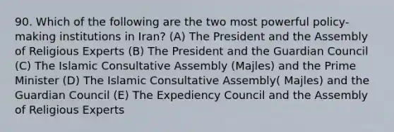 90. Which of the following are the two most powerful policy-making institutions in Iran? (A) The President and the Assembly of Religious Experts (B) The President and the Guardian Council (C) The Islamic Consultative Assembly (Majles) and the Prime Minister (D) The Islamic Consultative Assembly( Majles) and the Guardian Council (E) The Expediency Council and the Assembly of Religious Experts