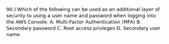 90.) Which of the following can be used as an additional layer of security to using a user name and password when logging into the AWS Console. A. Multi-Factor Authentication (MFA) B. Secondary password C. Root access privleges D. Secondary user name