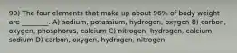 90) The four elements that make up about 96% of body weight are ________. A) sodium, potassium, hydrogen, oxygen B) carbon, oxygen, phosphorus, calcium C) nitrogen, hydrogen, calcium, sodium D) carbon, oxygen, hydrogen, nitrogen