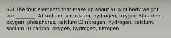 90) The four elements that make up about 96% of body weight are ________. A) sodium, potassium, hydrogen, oxygen B) carbon, oxygen, phosphorus, calcium C) nitrogen, hydrogen, calcium, sodium D) carbon, oxygen, hydrogen, nitrogen