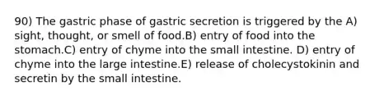 90) The gastric phase of gastric secretion is triggered by the A) sight, thought, or smell of food.B) entry of food into the stomach.C) entry of chyme into the small intestine. D) entry of chyme into the large intestine.E) release of cholecystokinin and secretin by the small intestine.