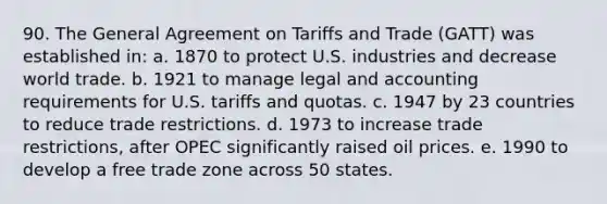 90. The General Agreement on Tariffs and Trade (GATT) was established in: a. 1870 to protect U.S. industries and decrease world trade. b. 1921 to manage legal and accounting requirements for U.S. tariffs and quotas. c. 1947 by 23 countries to reduce trade restrictions. d. 1973 to increase trade restrictions, after OPEC significantly raised oil prices. e. 1990 to develop a free trade zone across 50 states.