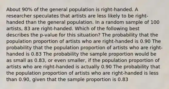 About 90% of the general population is right-handed. A researcher speculates that artists are less likely to be right-handed than the general population. In a random sample of 100 artists, 83 are right-handed. Which of the following best describes the p-value for this situation? The probability that the population proportion of artists who are right-handed is 0.90 The probability that the population proportion of artists who are right-handed is 0.83 The probability the sample proportion would be as small as 0.83, or even smaller, if the population proportion of artists who are right-handed is actually 0.90 The probability that the population proportion of artists who are right-handed is <a href='https://www.questionai.com/knowledge/k7BtlYpAMX-less-than' class='anchor-knowledge'>less than</a> 0.90, given that the sample proportion is 0.83