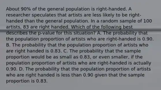 About 90% of the general population is right-handed. A researcher speculates that artists are less likely to be right-handed than the general population. In a random sample of 100 artists, 83 are right handed. Which of the following best describes the p-value for this situation? A. The probability that the population proportion of artists who are right-handed is 0.90. B. The probability that the population proportion of artists who are right handed is 0.83. C. The probability that the sample proportion would be as small as 0.83, or even smaller, if the population proportion of artists who are right-handed is actually 0.90. D. The probability that the population proportion of artists who are right handed is less than 0.90 given that the sample proportion is 0.83.