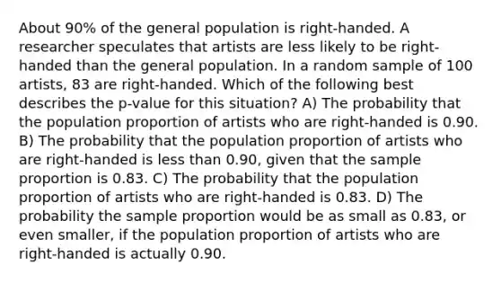 About 90% of the general population is right-handed. A researcher speculates that artists are less likely to be right-handed than the general population. In a random sample of 100 artists, 83 are right-handed. Which of the following best describes the p-value for this situation? A) The probability that the population proportion of artists who are right-handed is 0.90. B) The probability that the population proportion of artists who are right-handed is less than 0.90, given that the sample proportion is 0.83. C) The probability that the population proportion of artists who are right-handed is 0.83. D) The probability the sample proportion would be as small as 0.83, or even smaller, if the population proportion of artists who are right-handed is actually 0.90.