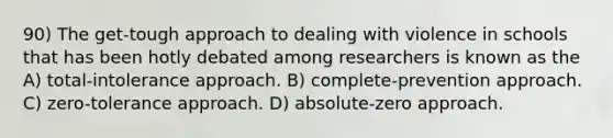 90) The get-tough approach to dealing with violence in schools that has been hotly debated among researchers is known as the A) total-intolerance approach. B) complete-prevention approach. C) zero-tolerance approach. D) absolute-zero approach.