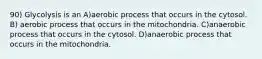 90) Glycolysis is an A)aerobic process that occurs in the cytosol. B) aerobic process that occurs in the mitochondria. C)anaerobic process that occurs in the cytosol. D)anaerobic process that occurs in the mitochondria.