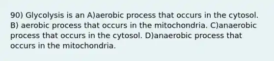 90) Glycolysis is an A)aerobic process that occurs in the cytosol. B) aerobic process that occurs in the mitochondria. C)anaerobic process that occurs in the cytosol. D)anaerobic process that occurs in the mitochondria.