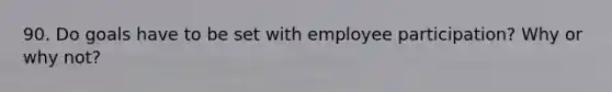 90. Do goals have to be set with employee participation? Why or why not?