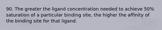 90. The greater the ligand concentration needed to achieve 50% saturation of a particular binding site, the higher the affinity of the binding site for that ligand.