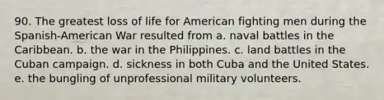 90. The greatest loss of life for American fighting men during the Spanish-American War resulted from a. naval battles in the Caribbean. b. the war in the Philippines. c. land battles in the Cuban campaign. d. sickness in both Cuba and the United States. e. the bungling of unprofessional military volunteers.