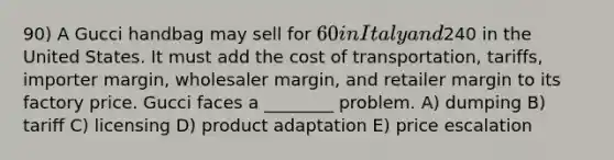 90) A Gucci handbag may sell for 60 in Italy and240 in the United States. It must add the cost of transportation, tariffs, importer margin, wholesaler margin, and retailer margin to its factory price. Gucci faces a ________ problem. A) dumping B) tariff C) licensing D) product adaptation E) price escalation