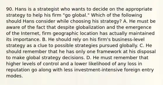 90. Hans is a strategist who wants to decide on the appropriate strategy to help his firm "go global." Which of the following should Hans consider while choosing his strategy? A. He must be aware of the fact that despite globalization and the emergence of the Internet, firm geographic location has actually maintained its importance. B. He should rely on his firm's business-level strategy as a clue to possible strategies pursued globally. C. He should remember that he has only one framework at his disposal to make global strategy decisions. D. He must remember that higher levels of control and a lower likelihood of any loss in reputation go along with less investment-intensive foreign entry modes.