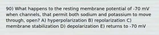 90) What happens to the resting membrane potential of -70 mV when channels, that permit both sodium and potassium to move through, open? A) hyperpolarization B) repolarization C) membrane stabilization D) depolarization E) returns to -70 mV