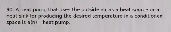 90. A heat pump that uses the outside air as a heat source or a heat sink for producing the desired temperature in a conditioned space is a(n) _ heat pump.