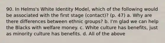 90. In Helms's White Identity Model, which of the following would be associated with the first stage (contact)? (p. 47) a. Why are there differences between ethnic groups? b. I'm glad we can help the Blacks with welfare money. c. White culture has benefits, just as minority culture has benefits. d. All of the above