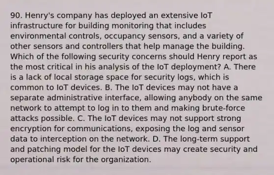 90. Henry's company has deployed an extensive IoT infrastructure for building monitoring that includes environmental controls, occupancy sensors, and a variety of other sensors and controllers that help manage the building. Which of the following security concerns should Henry report as the most critical in his analysis of the IoT deployment? A. There is a lack of local storage space for security logs, which is common to IoT devices. B. The IoT devices may not have a separate administrative interface, allowing anybody on the same network to attempt to log in to them and making brute-force attacks possible. C. The IoT devices may not support strong encryption for communications, exposing the log and sensor data to interception on the network. D. The long-term support and patching model for the IoT devices may create security and operational risk for the organization.